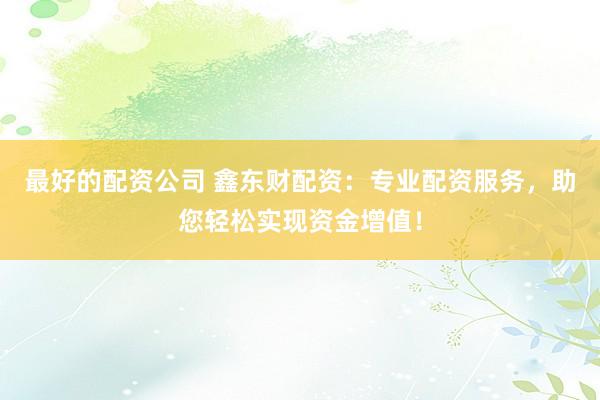 最好的配资公司 鑫东财配资：专业配资服务，助您轻松实现资金增值！