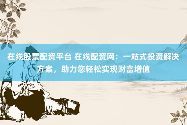 在线股票配资平台 在线配资网：一站式投资解决方案，助力您轻松实现财富增值