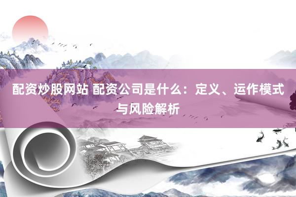 配资炒股网站 配资公司是什么：定义、运作模式与风险解析