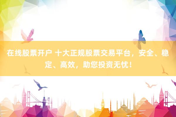 在线股票开户 十大正规股票交易平台，安全、稳定、高效，助您投资无忧！