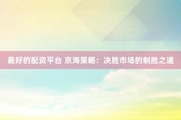 最好的配资平台 京海策略：决胜市场的制胜之道