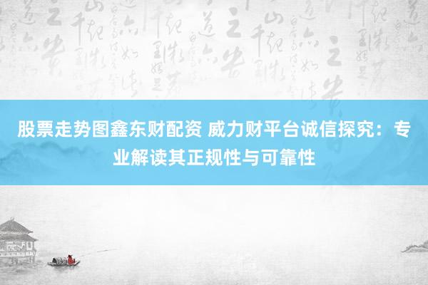 股票走势图鑫东财配资 威力财平台诚信探究：专业解读其正规性与可靠性