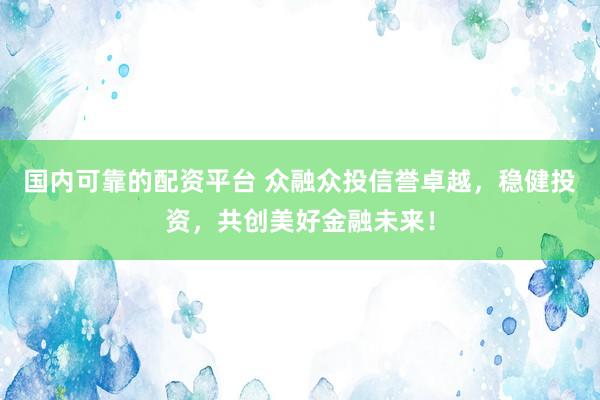 国内可靠的配资平台 众融众投信誉卓越，稳健投资，共创美好金融未来！