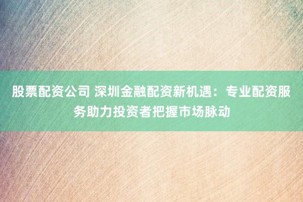 股票配资公司 深圳金融配资新机遇：专业配资服务助力投资者把握市场脉动