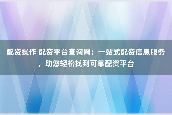 配资操作 配资平台查询网：一站式配资信息服务，助您轻松找到可靠配资平台