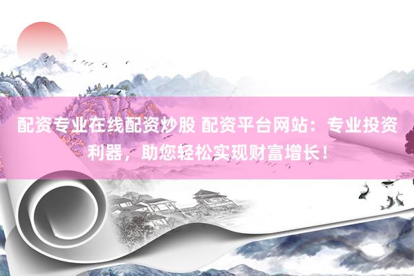 配资专业在线配资炒股 配资平台网站：专业投资利器，助您轻松实现财富增长！