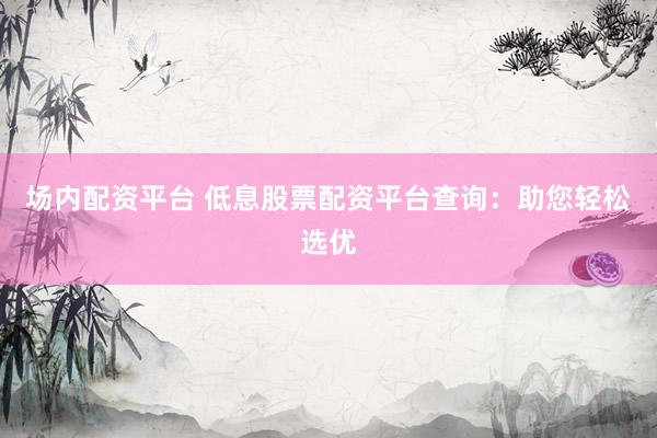 场内配资平台 低息股票配资平台查询：助您轻松选优