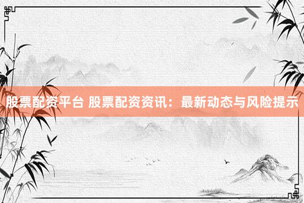 股票配资平台 股票配资资讯:最新动态与风险提示