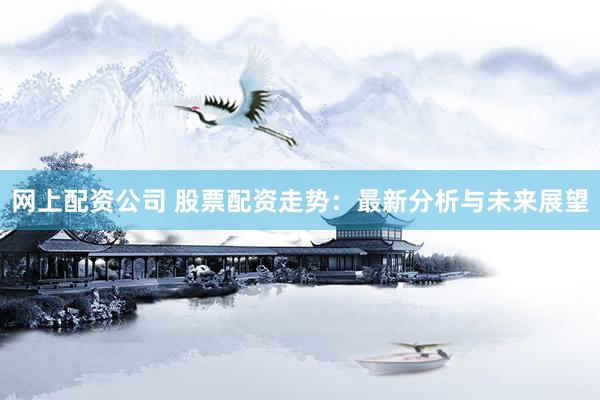 网上配资公司 股票配资走势：最新分析与未来展望