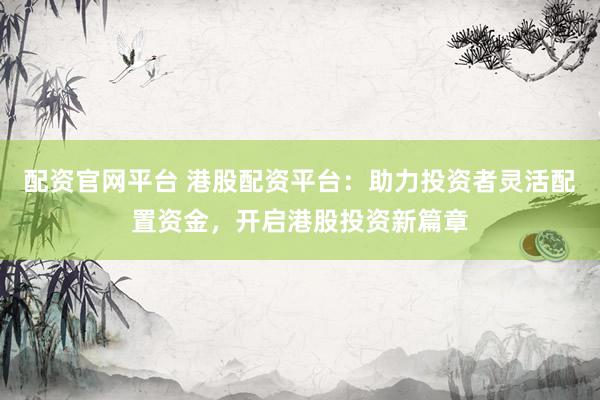 配资官网平台 港股配资平台:助力投资者灵活配置资金,开启港股投资新篇章