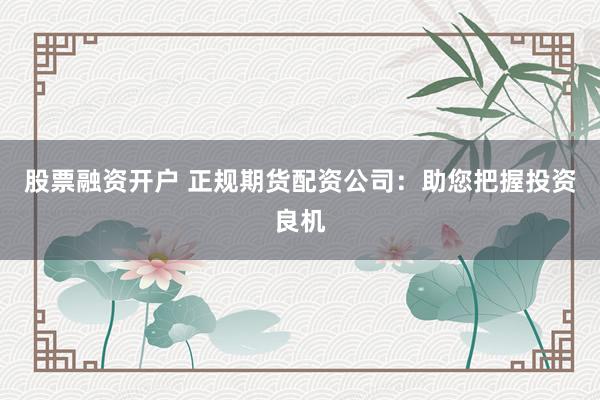 股票融资开户 正规期货配资公司:助您把握投资良机