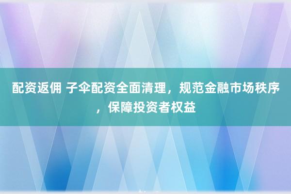 配资返佣 子伞配资全面清理,规范金融市场秩序,保障投资者权益