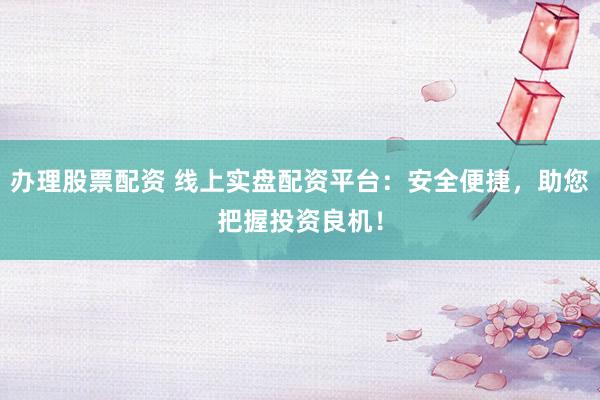 办理股票配资 线上实盘配资平台：安全便捷，助您把握投资良机！