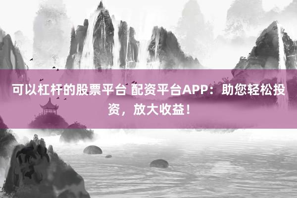 可以杠杆的股票平台 配资平台APP:助您轻松投资,放大收益!