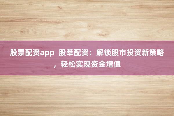 股票配资app  股莘配资：解锁股市投资新策略，轻松实现资金增值