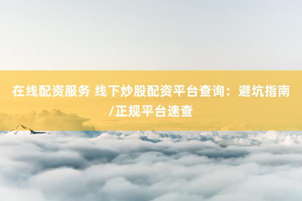 在线配资服务 线下炒股配资平台查询:避坑指南/正规平台速查
