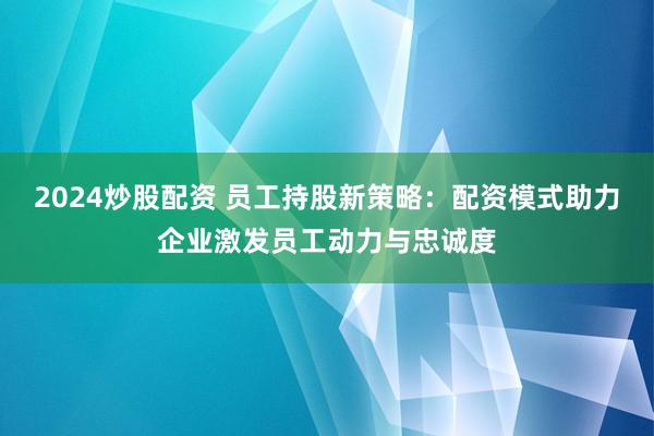 2024炒股配资 员工持股新策略:配资模式助力企业激发员工动力与忠诚度