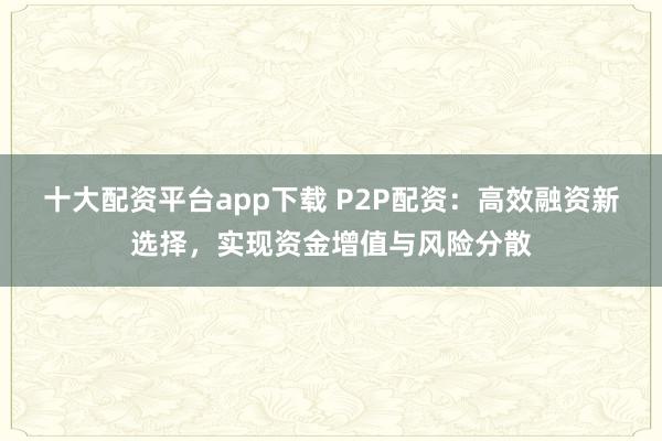 十大配资平台app下载 P2P配资:高效融资新选择,实现资金增值与风险分散