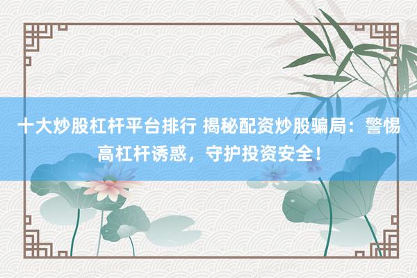 十大炒股杠杆平台排行 揭秘配资炒股骗局：警惕高杠杆诱惑，守护投资安全！