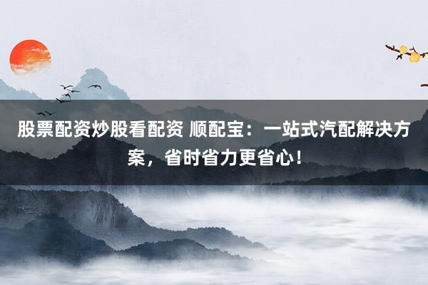 股票配资炒股看配资 顺配宝：一站式汽配解决方案，省时省力更省心！
