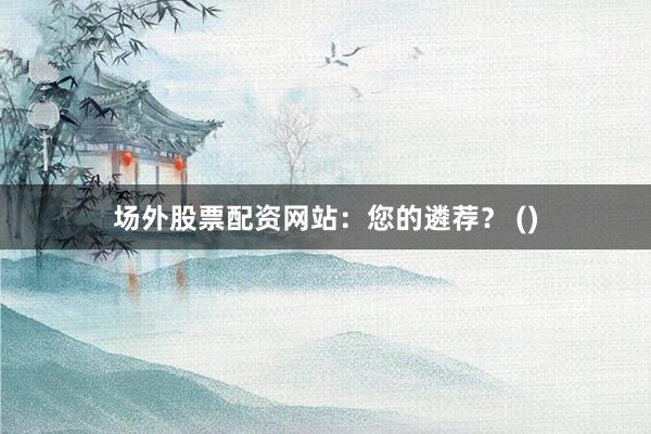 场外股票配资网站：您的遴荐？ ()