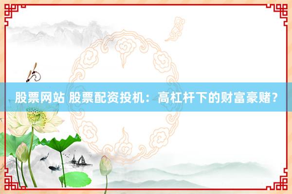 股票网站 股票配资投机：高杠杆下的财富豪赌？