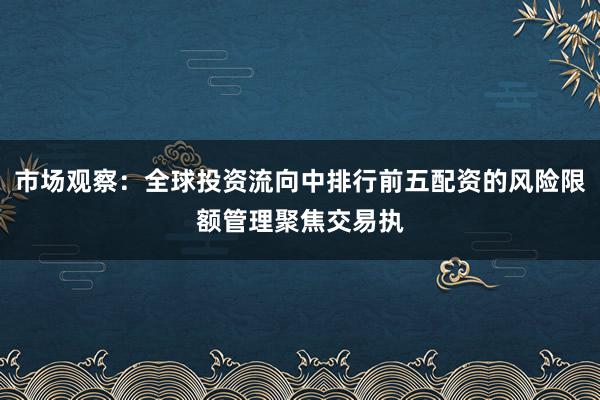 市场观察:全球投资流向中排行前五配资的风险限额管理聚焦交易执