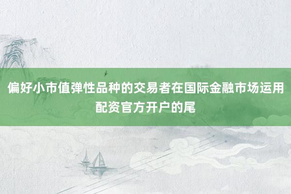 偏好小市值弹性品种的交易者在国际金融市场运用配资官方开户的尾