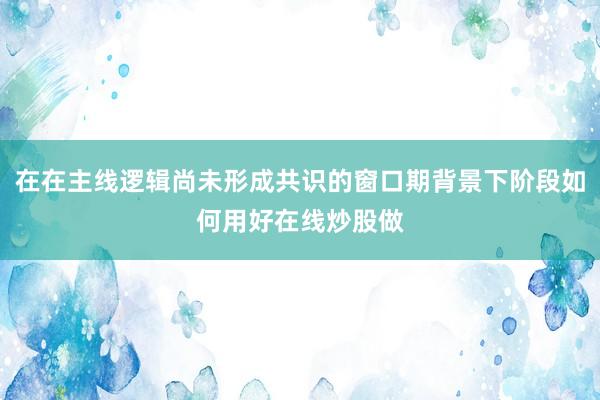 在在主线逻辑尚未形成共识的窗口期背景下阶段如何用好在线炒股做