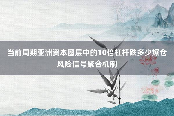 当前周期亚洲资本圈层中的10倍杠杆跌多少爆仓风险信号聚合机制